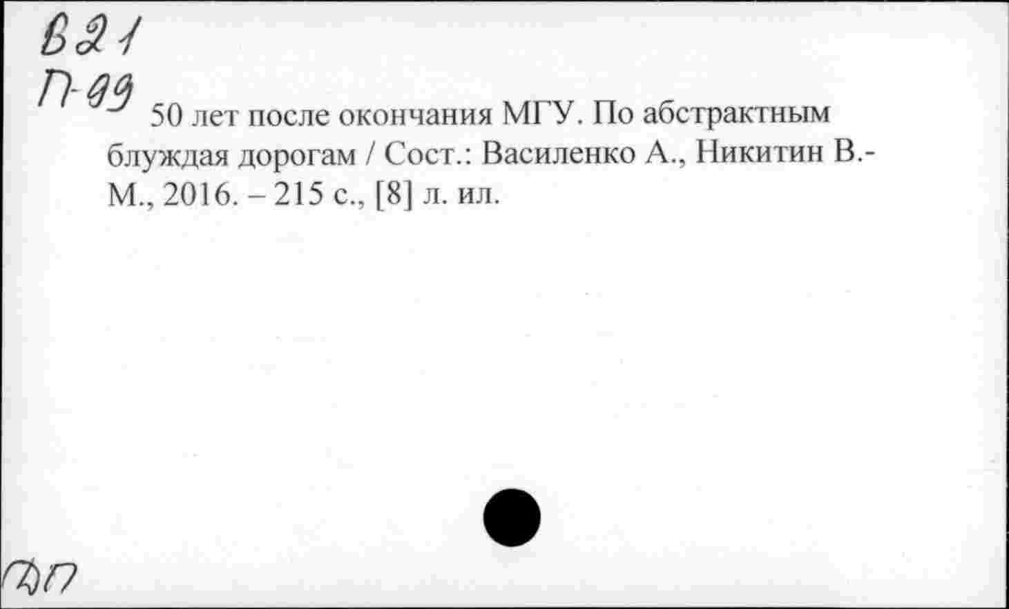 ﻿
П-09
50 лет после окончания МГУ. По абстрактным
блуждая дорогам / Сост.: Василенко А., Никитин В.-M., 2016.-215 с., [8] л. ил.
